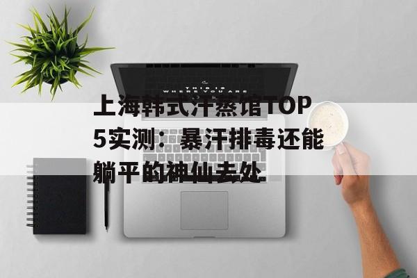 上海韩式汗蒸馆TOP5实测：暴汗排毒还能躺平的神仙去处-第1张图片-