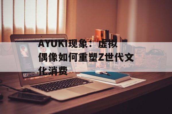 AYUKI现象：虚拟偶像如何重塑Z世代文化消费-第1张图片-