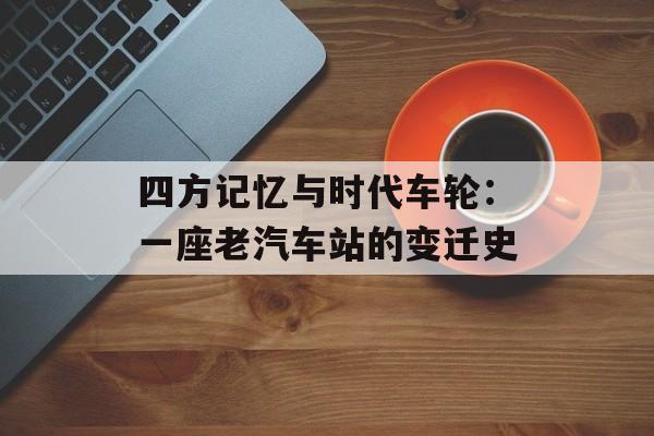 四方记忆与时代车轮：一座老汽车站的变迁史-第1张图片-