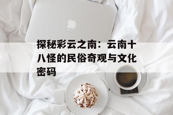 探秘彩云之南：云南十八怪的民俗奇观与文化密码-第1张图片-