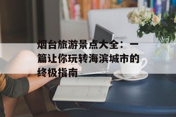 烟台旅游景点大全：一篇让你玩转海滨城市的终极指南-第1张图片-