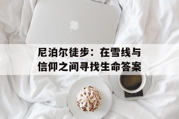 尼泊尔徒步：在雪线与信仰之间寻找生命答案-第1张图片-