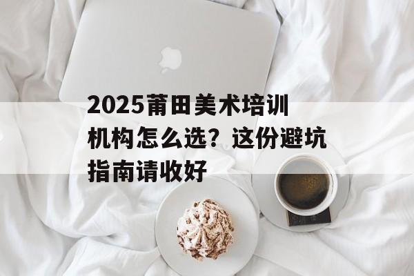2025莆田美术培训机构怎么选？这份避坑指南请收好-第1张图片-