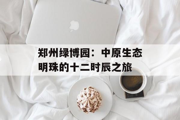 郑州绿博园：中原生态明珠的十二时辰之旅-第1张图片-