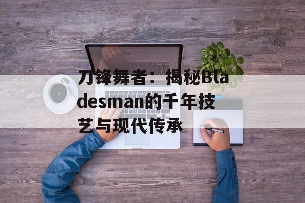 刀锋舞者：揭秘Bladesman的千年技艺与现代传承-第1张图片-