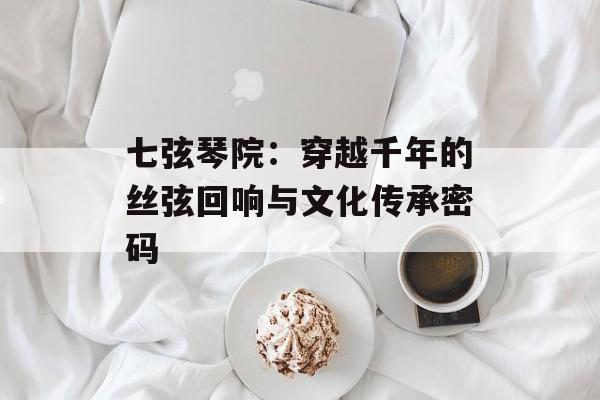 七弦琴院：穿越千年的丝弦回响与文化传承密码-第1张图片-