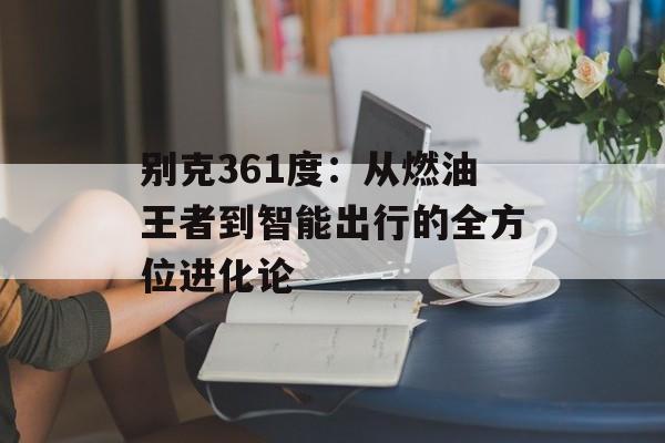 别克361度：从燃油王者到智能出行的全方位进化论-第1张图片-