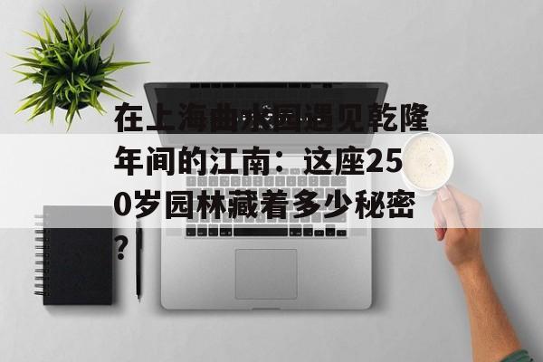 在上海曲水园遇见乾隆年间的江南：这座250岁园林藏着多少秘密？-第1张图片-