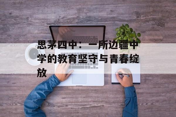 思茅四中：一所边疆中学的教育坚守与青春绽放-第1张图片-