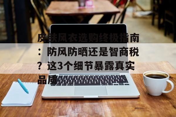 皮肤风衣选购终极指南：防风防晒还是智商税？这3个细节暴露真实品质-第1张图片-