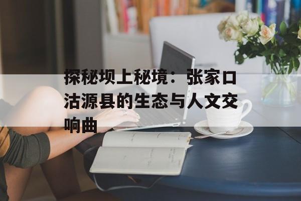探秘坝上秘境：张家口沽源县的生态与人文交响曲-第1张图片-