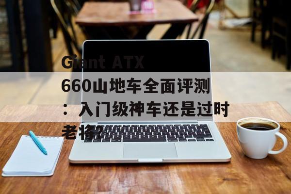 Giant ATX 660山地车全面评测：入门级神车还是过时老将？-第1张图片-