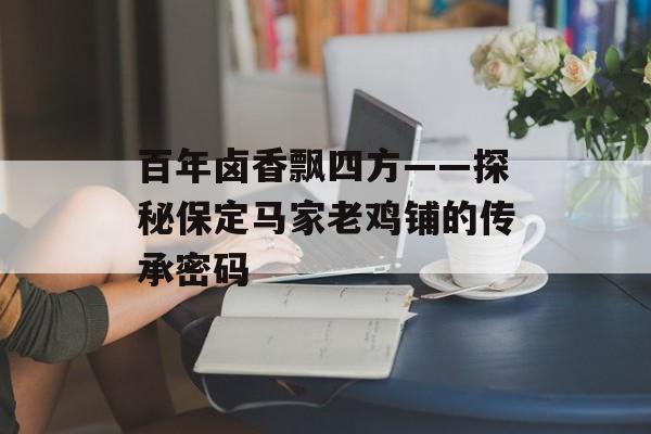 百年卤香飘四方——探秘保定马家老鸡铺的传承密码-第1张图片-