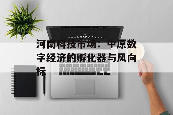 河南科技市场：中原数字经济的孵化器与风向标-第1张图片-