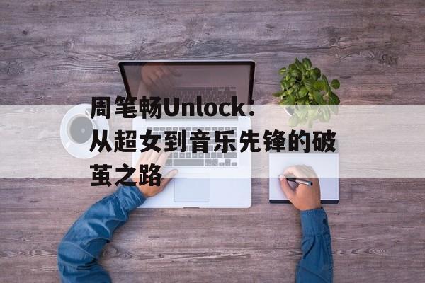 周笔畅Unlock：从超女到音乐先锋的破茧之路-第1张图片-