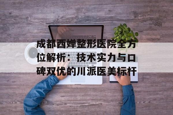 成都西婵整形医院全方位解析：技术实力与口碑双优的川派医美标杆-第1张图片-