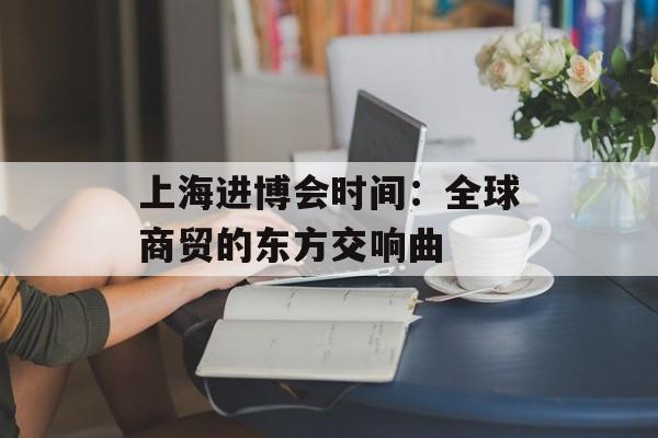 上海进博会时间：全球商贸的东方交响曲-第1张图片-