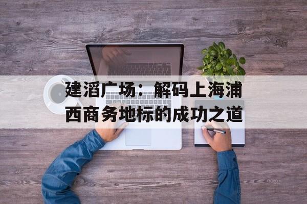 建滔广场：解码上海浦西商务地标的成功之道-第1张图片-