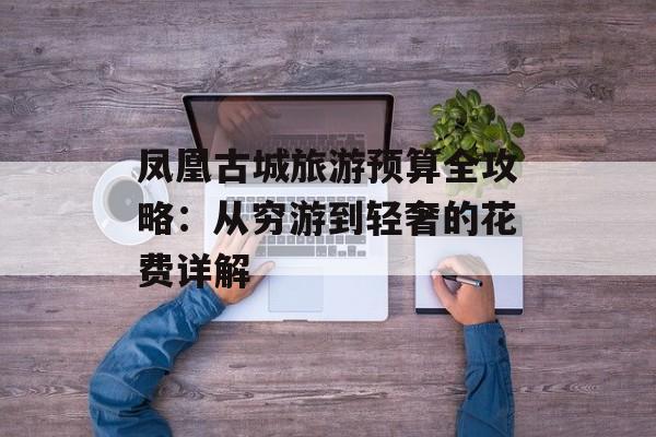 凤凰古城旅游预算全攻略：从穷游到轻奢的花费详解-第1张图片-