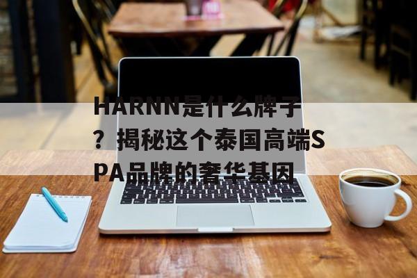 HARNN是什么牌子？揭秘这个泰国高端SPA品牌的奢华基因-第1张图片-