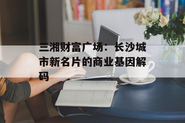 三湘财富广场：长沙城市新名片的商业基因解码-第1张图片-