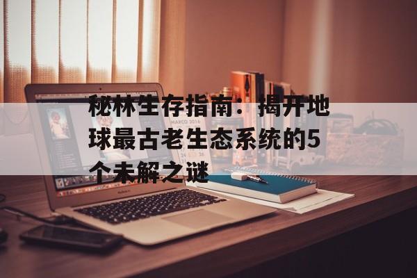 秘林生存指南：揭开地球最古老生态系统的5个未解之谜-第1张图片-