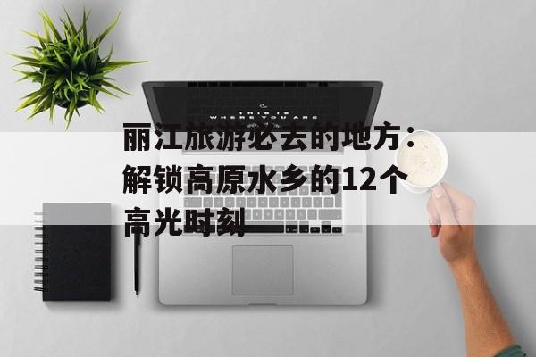丽江旅游必去的地方：解锁高原水乡的12个高光时刻-第1张图片-