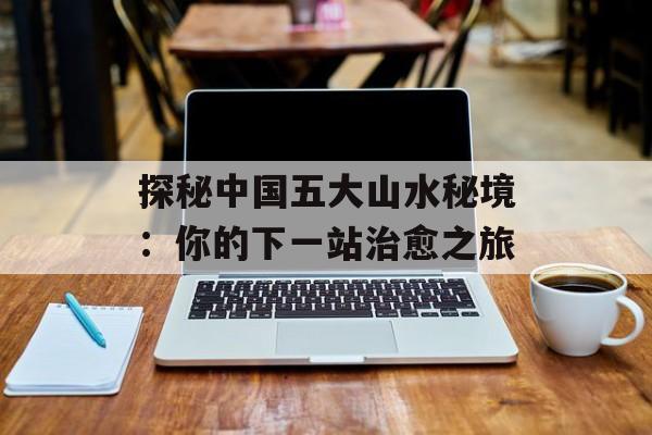 探秘中国五大山水秘境：你的下一站治愈之旅-第1张图片-