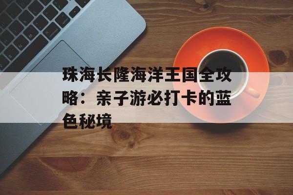 珠海长隆海洋王国全攻略：亲子游必打卡的蓝色秘境-第1张图片-