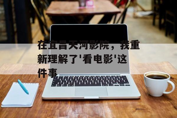 在宜昌天河影院，我重新理解了'看电影'这件事-第1张图片-