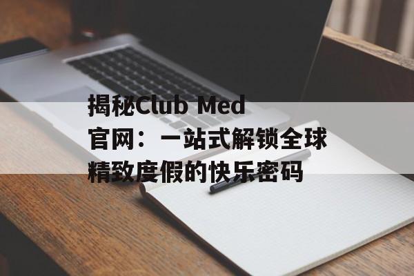 揭秘Club Med官网：一站式解锁全球精致度假的快乐密码-第1张图片-