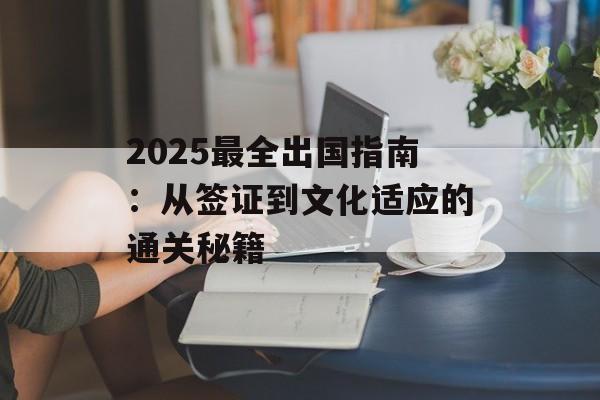 2025最全出国指南：从签证到文化适应的通关秘籍-第1张图片-