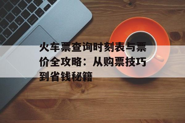 火车票查询时刻表与票价全攻略：从购票技巧到省钱秘籍-第1张图片-
