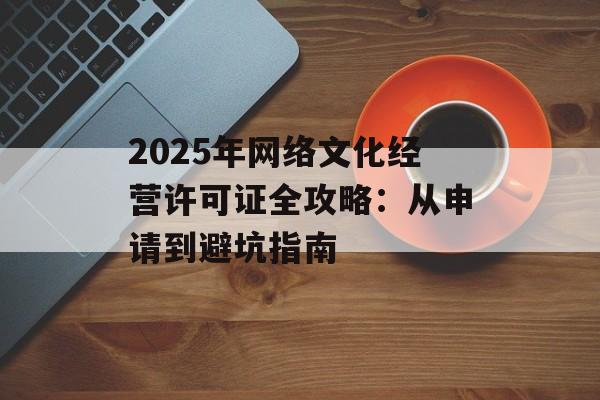 2025年网络文化经营许可证全攻略：从申请到避坑指南-第1张图片-