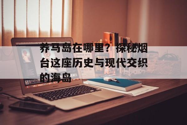 养马岛在哪里？探秘烟台这座历史与现代交织的海岛-第1张图片-