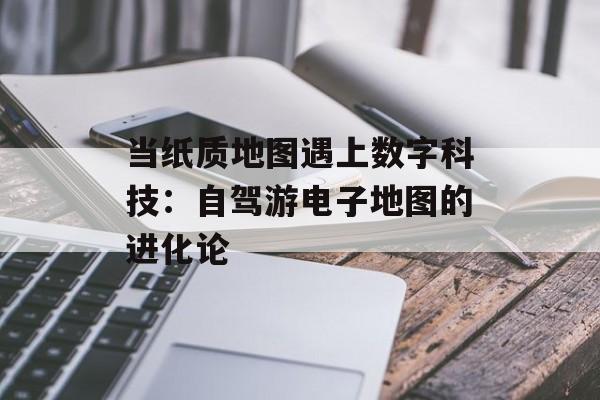 当纸质地图遇上数字科技：自驾游电子地图的进化论-第1张图片-