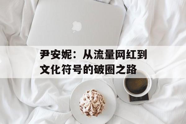 尹安妮：从流量网红到文化符号的破圈之路-第1张图片-