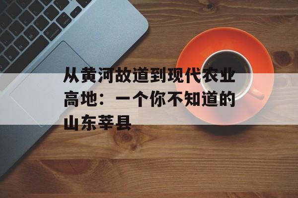 从黄河故道到现代农业高地：一个你不知道的山东莘县-第1张图片-