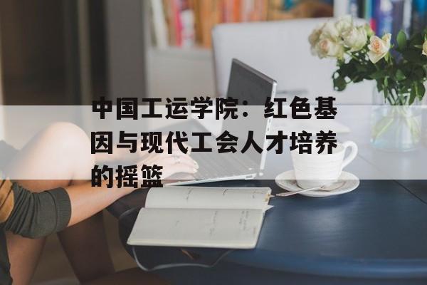 中国工运学院：红色基因与现代工会人才培养的摇篮-第1张图片-