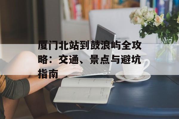 厦门北站到鼓浪屿全攻略：交通、景点与避坑指南-第1张图片-