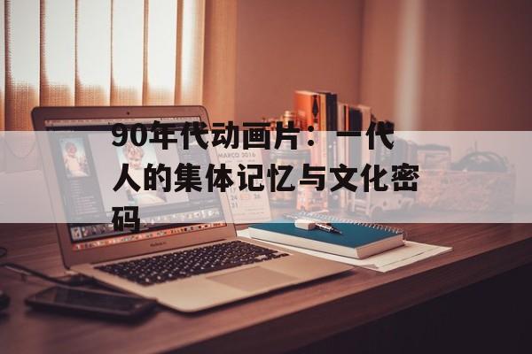90年代动画片：一代人的集体记忆与文化密码-第1张图片-