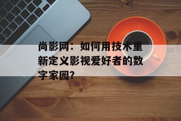 尚影网：如何用技术重新定义影视爱好者的数字家园？-第1张图片-
