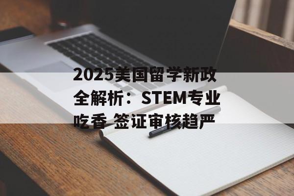 2025美国留学新政全解析：STEM专业吃香 签证审核趋严-第1张图片-