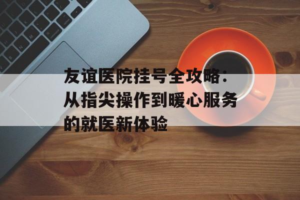 友谊医院挂号全攻略：从指尖操作到暖心服务的就医新体验-第1张图片-