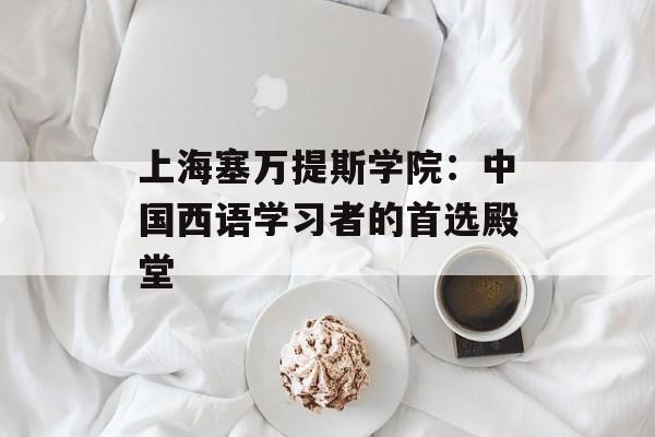 上海塞万提斯学院：中国西语学习者的首选殿堂-第1张图片-