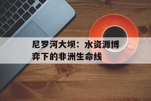 尼罗河大坝：水资源博弈下的非洲生命线-第1张图片-