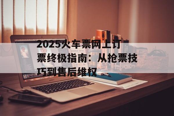 2025火车票网上订票终极指南：从抢票技巧到售后维权-第1张图片-