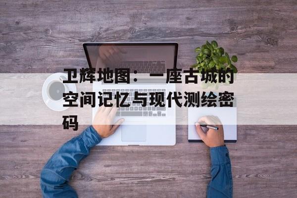 卫辉地图：一座古城的空间记忆与现代测绘密码-第1张图片-
