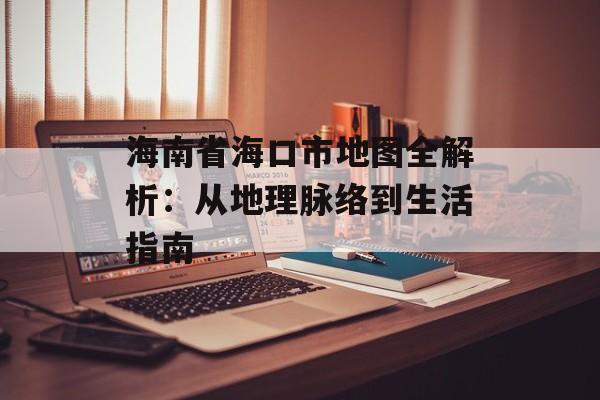 海南省海口市地图全解析：从地理脉络到生活指南-第1张图片-