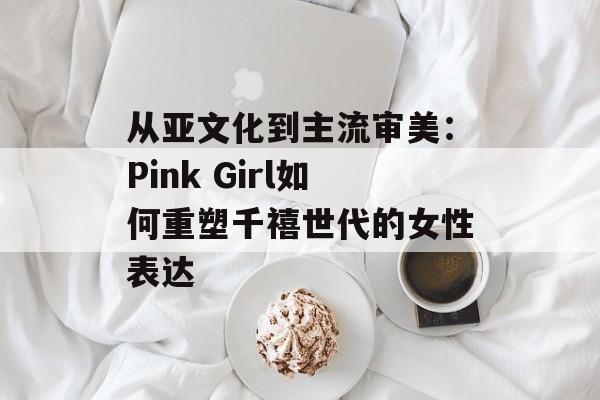 从亚文化到主流审美：Pink Girl如何重塑千禧世代的女性表达-第1张图片-